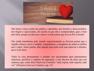  Não basta a Jesus cuidar dos pobres e oprimidos, dos doentes e desconsolados,
dos frágeis e equivocados, ele auxilia os que não o compreendem, quer o bem
pelo bem, porque já sabe que o amor é a única porta que leva ao Pai Celestial.
 Nós ainda transitamos pelo mundo experimentando as diversas portas que o
orgulho oferece, ora é a vaidade, a prepotência, a arrogância de achar-se melhor
que o outro. Jesus, porém, abre apenas uma porta com suas palavras e atitudes,
que é a do amor.
 Todos os seus pensamentos e atitudes nos encaminham para pensamentos
amorosos, pacíficos e repletos de esperança, e isto decorre do amor que nos
endereça que, como disse Paulo aos Corintios: “tudo espera, tudo suporta, tudo
crê.” (Primeira Carta aos Coríntios, cap. 13)
 