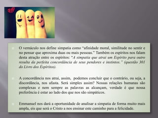  O vernáculo nos define simpatia como “afinidade moral, similitude no sentir e
no pensar que aproxima duas ou mais pessoas.” Também os espíritos nos falam
desta atração entre os espíritos: “A simpatia que atrai um Espírito para outro
resulta da perfeita concordância de seus pendores e instintos.” (questão 301
do Livro dos Espíritos).
 A concordância nos atrai, assim, podemos concluir que o contrário, ou seja, a
discordância, nos afasta. Será simples assim? Nossas relações humanas são
complexas e nem sempre as palavras as alcançam, verdade é que nossa
preferência é estar ao lado dos que nos são simpáticos.
 Emmanuel nos dará a oportunidade de analisar a simpatia de forma muito mais
ampla, eis que será o Cristo a nos ensinar este caminho para a felicidade.
 