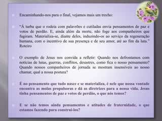  Encaminhando-nos para o final, vejamos mais um trecho:
 “Á turba que o rodeia com palavrões e cutiladas envia pensamentos de paz e
votos de perdão. E, ainda além da morte, não foge aos companheiros que
fugiram. Materializa-se, diante deles, induzindo-os ao serviço da regeneração
humana, com o incentivo de sua presença e de seu amor, até ao fim da luta.”
Roteiro
 O exemplo de Jesus nos convida a refletir: Quando nos defrontamos com
notícias de lutas, guerras, conflitos, desastres, como fica o nosso pensamento?
Quando nossos companheiros de jornada se mostram insensíveis ao nosso
chamar, qual a nossa postura?
 É no pensamento que tudo nasce e se materializa, é nele que nossa vontade
encontra as molas propulsoras e dá as diretrizes para a nossa vida. Jesus
tinha pensamentos de paz e votos de perdão, o que nós temos?
 E se não temos ainda pensamentos e atitudes de fraternidade, o que
estamos fazendo para construi-los?
 