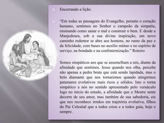 Encerrando a lição.
 “Em todas as passagens do Evangelho, perante o coração
humano, sentimos no Senhor o campeão da simpatia,
ensinando como sanar o mal e construir o bem. E desde a
Manjedoura, sob a sua divina inspiração, um novo
caminho redentor se abre aos homens, no rumo da paz e
da felicidade, com bases no auxílio mútuo e no espírito de
serviço, na bondade e na confraternização.” Roteiro
 Somos simpáticos aos que se assemelham a nós, diante da
afinidade que sentimos. Jesus quando nos olha, percebe
não apenas a pedra bruta que está sendo lapidada, mas o
belo diamante que nos tornaremos quando atingirmos
patamares evolutivos mais ricos e sólidos. Isto o torna
simpático a nós no sentido apresentado pelo vernáculo
logo no início do estudo, a afinidade que o Mestre sente
decorre de seu amor, mas também de sua sabedoria, eis
que nos reconhece irmãos em trajetória evolutiva, filhos
do Pai Celestial que a todos criou e a todos guia, hoje e
sempre.
 