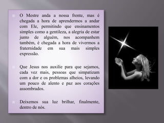  O Mestre anda a nossa frente, mas é
chegada a hora de aprendermos a andar
com Ele, permitindo que ensinamentos
simples como a gentileza, a alegria de estar
junto de alguém, nos acompanhem
também, é chegada a hora de vivermos a
fraternidade em sua mais simples
expressão.
 Que Jesus nos auxilie para que sejamos,
cada vez mais, pessoas que simpatizam
com a dor e os problemas alheios, levando
um pouco de alento e paz aos corações
assombrados.
 Deixemos sua luz brilhar, finalmente,
dentro de nós.
 