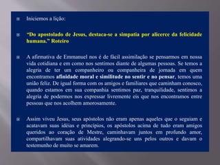  Iniciemos a lição:
 “Do apostolado de Jesus, destaca-se a simpatia por alicerce da felicidade
humana.” Roteiro
 A afirmativa de Emmanuel nos é de fácil assimilação se pensarmos em nossa
vida cotidiana e em como nos sentimos diante de algumas pessoas. Se temos a
alegria de ter um companheiro ou companheira de jornada em quem
encontramos afinidade moral e similitude no sentir e no pensar, temos uma
união feliz. De igual forma com os amigos e familiares que caminham conosco,
quando estamos em sua companhia sentimos paz, tranquilidade, sentimos a
alegria de podermos nos expressar livremente eis que nos encontramos entre
pessoas que nos acolhem amorosamente.
 Assim viveu Jesus, seus apóstolos não eram apenas aqueles que o seguiam e
acatavam suas idéias e princípios, os apóstolos acima de tudo eram amigos
queridos ao coração de Mestre, caminhavam juntos em profundo amor,
compartilhavam suas atividades alegrando-se uns pelos outros e davam o
testemunho de muito se amarem.
 