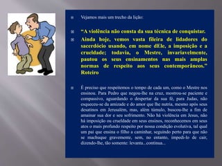  Vejamos mais um trecho da lição:
 “A violência não consta da sua técnica de conquistar.
 Ainda hoje, vemos vasta fileira de lidadores do
sacerdócio usando, em nome dEle, a imposição e a
crueldade; todavia, o Mestre, invariavelmente,
pautou os seus ensinamentos nas mais amplas
normas de respeito aos seus contemporâneos.”
Roteiro
 É preciso que respeitemos o tempo de cada um, como o Mestre nos
ensinou. Para Pedro que negou-lhe na cruz, mostrou-se paciente e
compassivo, aguardando o despertar da sua fé, para Judas, não
esqueceu-se da amizade e do amor que lhe nutria, mesmo após seus
desatinos em Jerusalém, mas, além túmulo, buscou-lhe a fim de
amainar sua dor e seu sofrimento. Não há violência em Jesus, não
há imposição ou crueldade em seus ensinos, reconhecemos em seus
atos o mais profundo respeito por nossa condição evolutiva, tal qual
um pai que ensina o filho a caminhar, seguindo perto para que não
se machuque gravemente, sem, no entanto, impedi-lo de cair,
dizendo-lhe, tão somente: levanta...continua...
 