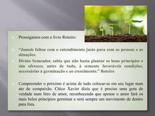  Prossigamos com o livro Roteiro:
 “Jamais faltou com o entendimento justo para com as pessoas e as
situações.
 Divino Semeador, sabia que não basta plantar os bons princípios e
sim oferecer, antes de tudo, à semente favoráveis condições,
necessárias à germinação e ao crescimento.” Roteiro
 Compreender o próximo é acima de tudo colocar-se em seu lugar num
ato de compaixão. Chico Xavier dizia que é preciso uma gota de
verdade num litro de amor, reconhecendo que apenas o amor fará os
mais belos princípios germinar e será sempre um movimento de dentro
para fora.
 