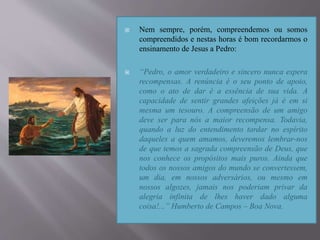  Nem sempre, porém, compreendemos ou somos
compreendidos e nestas horas é bom recordarmos o
ensinamento de Jesus a Pedro:
 “Pedro, o amor verdadeiro e sincero nunca espera
recompensas. A renúncia é o seu ponto de apoio,
como o ato de dar é a essência de sua vida. A
capacidade de sentir grandes afeições já é em si
mesma um tesouro. A compreensão de um amigo
deve ser para nós a maior recompensa. Todavia,
quando a luz do entendimento tardar no espírito
daqueles a quem amamos, deveremos lembrar-nos
de que temos a sagrada compreensão de Deus, que
nos conhece os propósitos mais puros. Ainda que
todos os nossos amigos do mundo se convertessem,
um dia, em nossos adversários, ou mesmo em
nossos algozes, jamais nos poderiam privar da
alegria infinita de lhes haver dado alguma
coisa!...” Humberto de Campos – Boa Nova.
 