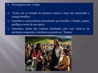  Prossigamos com a lição:
 “Certo, em se tratando do interesse coletivo, Jesus não menoscaba a
energia benéfica.
 Exprobra o comercialismo desenfreado que humilha o Templo, quanto
profliga os erros de sua época.
 Entretanto, diante das criaturas dominadas pelo mal, enche-se de
profunda compaixão e tolerância construtivas.” Roteiro
 