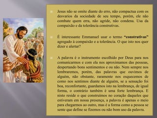  Jesus não se omite diante do erro, não compactua com os
desvarios da sociedade de seu tempo, porém, ele não
combate quem erra, não agride, não condena. Usa da
compaixão e da tolerância construtivas.
 É interessante Emmanuel usar o termo “construtivas”
agregado à compaixão e a tolerância. O que isto nos quer
dizer e alertar?
 A palavra é o instrumento escolhido por Deus para nos
comunicarmos e com ela nos aproximamos das pessoas,
despertando bons sentimentos e ou não. Nem sempre nos
lembraremos, porém, das palavras que ouvimos de
alguém, não obstante, raramente nos esquecemos de
como nos sentimos diante de alguém, se a sensação foi
boa, reconfortante, guardamos isto na lembrança, de igual
forma, o contrário também é uma forte lembrança. E
nisto reside o que construímos no coração daqueles que
estiveram em nossa presença, a palavra é apenas o meio
para chegarmos ao outro, mas é a forma como a pessoa se
sente que define se fizemos ou não bom uso da palavra.
 
