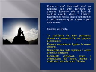  Quem eu sou? Para onde vou? As
respostas que antes pareciam tão
distantes, fazem-se, sob as luzes da
doutrina espírita, claras e límpidas.
Examinemos nossas ações e sentimentos
e encontraremos quem somos e para
onde vamos.
 Sigamos em frente.
 "A residência da alma permanece"A residência da alma permanece
situada no manancial de seu própriossituada no manancial de seu próprios
pensamentos.pensamentos.
 Estamos naturalmente ligados às nossasEstamos naturalmente ligados às nossas
criações.criações.
 Demoramo-nos onde supomos o centroDemoramo-nos onde supomos o centro
de nossos interesses.de nossos interesses.
 Facilmente explicável, assim, aFacilmente explicável, assim, a
continuidade dos nossos hábitos econtinuidade dos nossos hábitos e
tendências, além da morte." Roteirotendências, além da morte." Roteiro
 