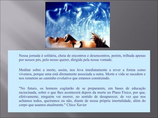  Nossa jornada é solitária, cheia de encontros e desencontros, porém, trilhada apenas
por nossos pés, pelo nosso querer, dirigida pela nossa vontade.
 Meditar sobre a morte, assim, nos leva imediatamente a rever a forma como
vivemos, porque uma está diretamente associada a outra. Morte e vida se sucedem e
nos remetem ao caminho evolutivo que estamos construindo.
 "No futuro, os homens cogitarão de se prepararem, em bases de educação
raciocinada, sobre o que lhes acontecerá depois da morte no Plano Físico, por que,
efetivamente, ninguém vai morrer, no sentido de desaparecer, de vez que nos
achamos todos, queiramos ou não, diante de nossa própria imortalidade, além do
corpo que usamos atualmente." Chico Xavier
 