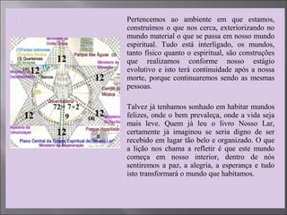 Pertencemos ao ambiente em que estamos,
construímos o que nos cerca, exteriorizando no
mundo material o que se passa em nosso mundo
espiritual. Tudo está interligado, os mundos,
tanto físico quanto o espiritual, são construções
que realizamos conforme nosso estágio
evolutivo e isto terá continuidade após a nossa
morte, porque continuaremos sendo as mesmas
pessoas.
 Talvez já tenhamos sonhado em habitar mundos
felizes, onde o bem prevaleça, onde a vida seja
mais leve. Quem já leu o livro Nosso Lar,
certamente já imaginou se seria digno de ser
recebido em lugar tão belo e organizado. O que
a lição nos chama a refletir é que este mundo
começa em nosso interior, dentro de nós
sentiremos a paz, a alegria, a esperança e tudo
isto transformará o mundo que habitamos.
 