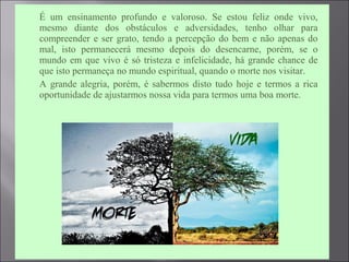  É um ensinamento profundo e valoroso. Se estou feliz onde vivo,
mesmo diante dos obstáculos e adversidades, tenho olhar para
compreender e ser grato, tendo a percepção do bem e não apenas do
mal, isto permanecerá mesmo depois do desencarne, porém, se o
mundo em que vivo é só tristeza e infelicidade, há grande chance de
que isto permaneça no mundo espiritual, quando o morte nos visitar.
 A grande alegria, porém, é sabermos disto tudo hoje e termos a rica
oportunidade de ajustarmos nossa vida para termos uma boa morte.
 