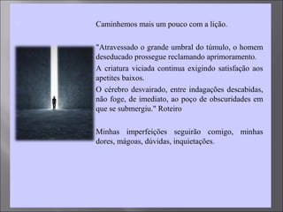  Caminhemos mais um pouco com a lição.
 "Atravessado o grande umbral do túmulo, o homem
deseducado prossegue reclamando aprimoramento.
 A criatura viciada continua exigindo satisfação aos
apetites baixos.
 O cérebro desvairado, entre indagações descabidas,
não foge, de imediato, ao poço de obscuridades em
que se submergiu." Roteiro
 Minhas imperfeições seguirão comigo, minhas
dores, mágoas, dúvidas, inquietações.
 