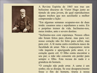  A Revista Espírita de 1865 nos traz um
belíssimo discurso de Victor Hugo junto ao
túmulo de uma jovem, do qual reproduzimos
alguns trechos que nos auxiliarão a melhor
compreender a lição:
 “Em algumas semanas ocupamo-nos de duas
irmãs: casamos uma e sepultamos a outra. Eis
o perpétuo tremor da vida. Inclinemo-nos,
meus irmãos, ante o severo destino.
 “Inclinemo-nos com esperança. Nossos olhos
não foram feitos para chorar, mas para ver;
nosso coração não foi feito para sofrer, mas
para crer. A fé numa outra existência nasce da
faculdade de amar. Não o esqueçamos: nesta
vida inquieta e apaziguada pelo amor, é o
coração quem crê. O filho conta encontrar a
seu pai; a mãe não consente em perder para
sempre o filho. Esta recusa do nada é a
grandeza do homem.
 “O coração não pode errar. A carne é um
sonho; ela se dissipa. Se esse desaparecimento
fosse o fim do homem, tiraria à nossa
 