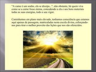  "A carne é um sonho, ela se dissipa...", não obstante, há quem viva
como se a carne fosse eterna, concedendo a ela e aos bens materiais
todas as suas energias, todo o seu vigor.
 Caminhemos em plano mais elevado, tenhamos consciência que estamos
aqui apenas de passagem, matriculadas nesta escola divina, esforçando-
nos para tirar o melhor proveito das lições que nos são oferecidos.
 