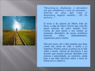  "Descerrou-se, finalmente, o derradeiro
véu que obumbrava o meu ser pensante…
Senti-me sã, ativa, ágil, como se
despertasse naquele instante… Ah! Eu
morrera…"
 O texto é de autoria de Maria João de
Deus, a mãe de Chico Xavier que vem lhe
trazer notícias do outro mundo, livro
Cartas de uma morta e nos remete ao
momento derradeiro de nossa existência
material, todos, indistintamente,
seguiremos para a morte.
 Não por acaso, diz o dito popular que duas
coisas são certas na vida: a morte e os
impostos. Porém, pouco se pensa ou se fala
sobre o morte. Apesar de inevitável, é um
assunto que poucas pessoas abordam com
clareza e naturalidade, ao contrário, ainda
hoje é um tabu discorrer sobre o tema de
forma leve e objetiva.
 