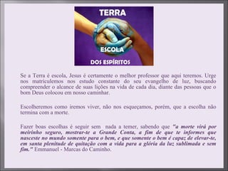  Se a Terra é escola, Jesus é certamente o melhor professor que aqui teremos. Urge
nos matriculemos nos estudo constante do seu evangelho de luz, buscando
compreender o alcance de suas lições na vida de cada dia, diante das pessoas que o
bom Deus colocou em nosso caminhar.
 Escolheremos como iremos viver, não nos esqueçamos, porém, que a escolha não
termina com a morte.
 Fazer boas escolhas é seguir sem nada a temer, sabendo que "a morte virá por
meirinho seguro, mostrar-te a Grande Conta, a fim de que te informes que
nasceste no mundo somente para o bem, e que somente o bem é capaz de elevar-te,
em santa plenitude de quitação com a vida para a glória da luz sublimada e sem
fim." Emmanuel - Marcas do Caminho.
 