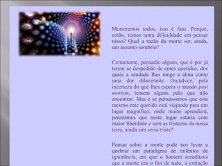  Morreremos todos, isto é fato. Porque,
então, temos tanta dificuldade em pensar
nisso? Qual a razão da morte ser, ainda,
um assunto sombrio?
 Certamente, pensarão alguns, que é por já
terem se despedido de entes queridos, dos
quais a saudade lhes tange a alma como
uma dor dilacerante. Ou,talvez, pela
incerteza do que lhes espera o mundo post
mortem, temem alguns pelo que irão
encontrar. Mas e se pensássemos que este
mesmo ente querido está viajando para um
lugar magnífico, onde muito aprenderá,
pensarmos que neste lugar estaria com
maior liberdade e sem as tristezas da nossa
terra, ainda sim seria triste?
 Pensar sobre a morte pode nos levar a
quebrar um paradigma de milênios de
ignorância, em que o homem acreditava
que a morte era o fim de tudo, a extinção
 