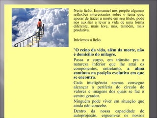  Nesta lição, Emmanuel nos propõe algumas
reflexões interessantes sobre o tema que,
apesar de trazer a morte em seu título, pode
nos auxiliar a levar a vida de uma forma
diferente, mais leve, mas, também, mais
produtiva.
 Iniciemos a lição.
 "O reino da vida, além da morte, não
é domicílio do milagre.
 Passa o corpo, em trânsito pra a
natureza inferior que lhe atrai os
componentes, entretanto, a alma
continua na posição evolutiva em que
se encontra.
 Cada inteligência apenas consegue
alcançar a periferia do círculo de
valores e imagens dos quais se faz o
centro gerador.
 Ninguém pode viver em situação que
ainda não concebe.
 Dentro da nossa capacidade de
autoprojeção, erguem-se os nossos
 
