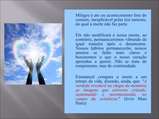  Milagre é ato ou acontecimento fora do
comum, inexplicável pelas leis naturais,
do qual a morte não faz parte.
 Ela não modificará a nossa mente, ao
contrário, permaneceremos vibrando de
igual maneira após o desencarne.
Nossos hábitos permanecerão, nossos
anseios se farão mais claros e
buscaremos o que o nosso coração
aprendeu a querer. Não se trata de
rompimento, mas de continuidade.
 Emmanuel compara a morte a um
retrato da vida, dizendo, ainda, que: "A
verdade revelará na chapa da memória
as imagens que estiveres criando,
sustentando e movimentando, no
campo da existência." (livro Mais
Perto)
 