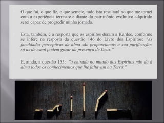  O que fui, o que fiz, o que semeie, tudo isto resultará no que me tornei
com a experiência terrestre e diante do patrimônio evolutivo adquirido
serei capaz de progredir minha jornada.
 Esta, também, é a resposta que os espíritos deram a Kardec, conforme
se infere na resposta da questão 146 do Livro dos Espíritos: "As
faculdades perceptivas da alma são proporcionais à sua purificação:
só as de escol podem gozar da presença de Deus.“
 E, ainda, a questão 155: "a entrada no mundo dos Espíritos não dá à
alma todos os conhecimentos que lhe faltavam na Terra."
 
