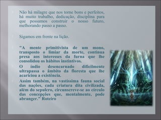  Não há milagre que nos torne bons e perfeitos,
há muito trabalho, dedicação, disciplina para
que possamos construir o nosso futuro,
melhorando passo a passo.
 Sigamos em frente na lição.
 "A mente primitivista de um mono,
transposto o limiar da morte, continua
presa aos interesses da furna que lhe
consolidou os hábitos instintivos.
 O índio desencarnado dificilmente
ultrapassa o âmbito da floresta que lhe
acariciou a existência.
 Assim também, na vastíssima fauna social
das nações, cada criatura dita civilizada,
além do sepulcro, circunscreve-se ao círculo
das concepções que, mentalmente, pode
abranger." Roteiro
 