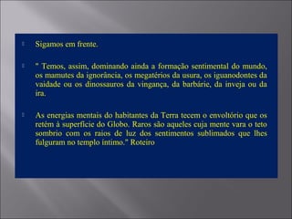  Sigamos em frente.
 " Temos, assim, dominando ainda a formação sentimental do mundo,
os mamutes da ignorância, os megatérios da usura, os iguanodontes da
vaidade ou os dinossauros da vingança, da barbárie, da inveja ou da
ira.
 As energias mentais do habitantes da Terra tecem o envoltório que os
retém à superfície do Globo. Raros são aqueles cuja mente vara o teto
sombrio com os raios de luz dos sentimentos sublimados que lhes
fulguram no templo íntimo." Roteiro
 