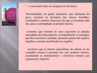  "... é necessário lutar na conquista do recomeço.
 Personalidades do poder transitório, que abusaram do
povo, assistem às privações das classes humildes,
verificando o martírio silencioso dos que se levantam cada
dia, para a contemplação da própria miséria;
 avarentos que rolaram no ouro regressam às paredes
amoedadas dos descendentes, acompanhando os mendigos
que lhes recorrem à caridade, anotando quanto dói suplicar
migalha a corações petrificados no orgulho;
 escritores que se faziam especialistas da calúnia ou do
escândalo tornam à presença dos seus próprios leitores,
examinando os entorpecentes e corrosivos mentais que
segregavam, impunes;
 