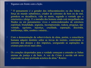 Sigamos em frente com a lição.
 " O pensamento é o gerador dos infracorpúsculos ou das linhas de
força do mundo subatômico, criador de correntes de bem ou de mal,
grandeza ou decadência, vida ou morte, segundo a vontade que o
exterioriza e dirige. E a moradia dos homens ainda está mergulhada em
fluidos ou em pensamentos vivos e semicondensados de estreiteza
espiritual, brutalidade, angústia, incompreensão, rudeza, preguiça, má-
vontade, egoísmo, injustiça, crueldade, separação, discórdia,
indiferença, ódio, sombra e miséria...
 Com a demonstração da sobrevivência da alma, porém, a consciência
humana adquire domínio sobre as trevas do instinto, controlando a
corrente dos desejos e dos impulsos, soerguendo as aspirações da
criatura para níveis mais altos.
 Os corações despertados para a verdade começam a entender as linhas
eternas da justiça e do bem. A voz do Cristo é ouvida sob nova
expressão na mais profunda acústica da alma." Roteiro
 
