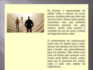  Já tivemos a oportunidade de
refletir sobre o alcance do nosso
pensar, reconhecendo que tudo nele
tem seu início. Nossas ações jamais
ocorreriam sem que primeiro
tivéssemos pensado em algo
realizar. Assim, onde estamos é
resultado do uso de nossa vontade
ao longo das muitas vidas.
 O conhecimento da reencarnação
como uma lei natural que a todos
alcança nos permite um novo olhar
para o mundo, mas, principalmente
para nós mesmos. Não somos uma
carta em branco que começou a ser
escrita neste último século, somos
seres que já passaram por muitas
vidas e cada uma repleta de
experiências.
 