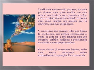  Acreditar em reencarnação, portanto, nos pede
que vivamos como quem acredita, com uma
melhor consciência de que o passado se refere
a nós e o futuro não apenas depende de nossas
ações como, também, nos aguarda, pois lá
estaremos, em novas experiências.
 A consciência das diversas vidas nos liberta
do imediatismo, nos permite compreender o
tempo de cada um e nos fortalece para que
tenhamos, também, paciência e perseverança
em relação a nossa própria conduta.
 Nossas virtudes já se mostram latentes, assim
como nossos desenganos pedem
arrependimento e reparação. Eis a nossa vida.
 