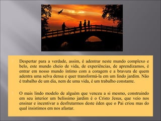  Despertar para a verdade, assim, é adentrar neste mundo complexo e
belo, este mundo cheio de vida, de experiências, de aprendizamos, é
entrar em nosso mundo íntimo com a coragem e a bravura de quem
adentra uma selva densa e quer transformá-la em um lindo jardim. Não
é trabalho de um dia, nem de uma vida, é um trabalho constante.
 O mais lindo modelo de alguém que venceu a si mesmo, construindo
em seu interior um belíssimo jardim é o Cristo Jesus, que veio nos
ensinar e incentivar a desfrutarmos deste éden que o Pai criou mas do
qual insistimos em nos afastar.
 