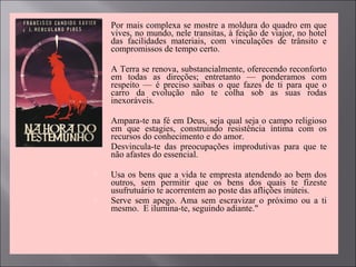  Por mais complexa se mostre a moldura do quadro em que
vives, no mundo, nele transitas, à feição de viajor, no hotel
das facilidades materiais, com vinculações de trânsito e
compromissos de tempo certo.
 A Terra se renova, substancialmente, oferecendo reconforto
em todas as direções; entretanto — ponderamos com
respeito — é preciso saibas o que fazes de ti para que o
carro da evolução não te colha sob as suas rodas
inexoráveis.
 Ampara-te na fé em Deus, seja qual seja o campo religioso
em que estagies, construindo resistência íntima com os
recursos do conhecimento e do amor.
 Desvincula-te das preocupações improdutivas para que te
não afastes do essencial.
 Usa os bens que a vida te empresta atendendo ao bem dos
outros, sem permitir que os bens dos quais te fizeste
usufrutuário te acorrentem ao poste das aflições inúteis.
 Serve sem apego. Ama sem escravizar o próximo ou a ti
mesmo. E ilumina-te, seguindo adiante."
 