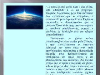  "...o nosso globo, como tudo o que existe,
está submetido à lei do progresso.
Progride fisicamente pela transformação
dos elementos que o compõem, e
moralmente pela depuração dos Espíritos
encarnados e desencarnados que o
povoam. Esses dois progressos se seguem
e marcham paralelamente, porque a
perfeição da habitação está em relação
com o habitante.
 Fisicamente, o globo sofreu
transformações, constatadas pela Ciência,
e que sucessivamente o tornaram
habitável por seres cada vez mais
aperfeiçoados; moralmente a Humanidade
progride pelo desenvolvimento da
inteligência, do senso moral e do
abrandamento dos costumes. Ao mesmo
tempo que se opera a melhoria do globo,
sob o império das forças materiais, os
homens a isso concorrem pelos esforços
de sua inteligência: saneiam regiões
 