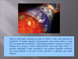  Tudo é renovação constante no que se refere à vida, seja material ou
espiritual. O mundo material, presenciamos com nossos olhos, a cada
dia nos apresenta novidades, a tecnologia promove avanços e nunca o
homem teve acesso a tanto conhecimento como tem hoje. Mas e a
questão espiritual? Como reconhecer este mesmo caminho evolutivo
em nosso planeta e em nós? Como perceber a vibração que ainda
impera?
 