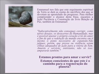  Emmanuel nos fala que este erguimento espiritual
da Terra se dará as custas do sacrifício dos que se
devotam ao apostolado do progresso. Para melhor
compreender o alcance desta frase, ouçamos a
lição Paciência e Construção do livro Benção de
Paz, também de Emmanuel:
 "Indiscutivelmente não consegues corrigir, como
talvez desejes, os desacertos da Humanidade, mas
é possível ajustar o próprio coração à lei do amor
a fim de que a redenção do mundo encontre em ti
mesmo o ponto necessário de expansão.Não
julgues, porém, que pressa ou violência sejam
climas adequados de ação para a vitória do bem.
Amarás e servirás; entretanto, não só isso:
ampararás também."
 Estamos prontos para amar e servir?
 Estamos conscientes de que este é o
caminho para a regeneração do
planeta?
 