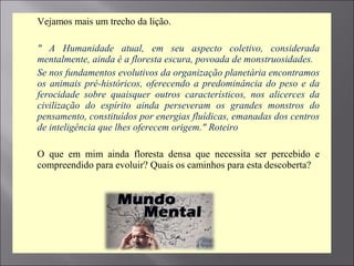  Vejamos mais um trecho da lição.
 " A Humanidade atual, em seu aspecto coletivo, considerada
mentalmente, ainda é a floresta escura, povoada de monstruosidades.
 Se nos fundamentos evolutivos da organização planetária encontramos
os animais pré-históricos, oferecendo a predominância do peso e da
ferocidade sobre quaisquer outros característicos, nos alicerces da
civilização do espírito ainda perseveram os grandes monstros do
pensamento, constituídos por energias fluídicas, emanadas dos centros
de inteligência que lhes oferecem origem." Roteiro
 O que em mim ainda floresta densa que necessita ser percebido e
compreendido para evoluir? Quais os caminhos para esta descoberta?
 