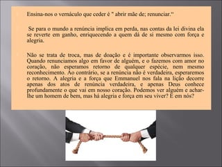  Ensina-nos o vernáculo que ceder é " abrir mãe de; renunciar.“
 Se para o mundo a renúncia implica em perda, nas contas da lei divina ela
se reverte em ganho, enriquecendo a quem dá de si mesmo com força e
alegria.
 Não se trata de troca, mas de doação e é importante observarmos isso.
Quando renunciamos algo em favor de alguém, e o fazemos com amor no
coração, não esperamos retorno de qualquer espécie, nem mesmo
reconhecimento. Ao contrário, se a renúncia não é verdadeira, esperaremos
o retorno. A alegria e a força que Emmanuel nos fala na lição decorre
apenas dos atos de renúncia verdadeira, e apenas Deus conhece
profundamente o que vai em nosso coração. Podemos ver alguém e achar-
lhe um homem de bem, mas há alegria e força em seu viver? E em nós?
 