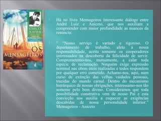  Há no livro Mensageiros interessante diálogo entre
André Luiz e Aniceto, que nos auxiliam a
compreender com maior profundidade as nuances da
renúncia:
 " “Nosso serviço é variado e rigoroso. O
departamento de trabalho, afeto à nossa
responsabilidade, aceita somente os cooperadores
interessados na descoberta da felicidade de servir.
Comprometemo-nos, mutuamente, a calar toda
espécie de reclamação. Ninguém exige expressão
nominal nas obras úteis realizadas e todos respondem
por qualquer erro cometido. Achamo-nos, aqui, num
curso de extinção das velhas vaidades pessoais,
trazidas do mundo carnal. Dentro do mecanismo
hierárquico de nossas obrigações, interessamo-nos tão
somente pelo bem divino. Consideramos que toda
possibilidade construtiva vem de nosso Pai e esta
convicção nos auxilia a esquecer as exigências
descabidas de nossa personalidade inferior.”
Mensageiros - Aniceto
 