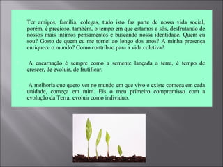  Ter  amigos,  família,  colegas,  tudo  isto  faz  parte  de  nossa  vida  social, 
porém, é precioso, também, o tempo em que estamos a sós, desfrutando de 
nossos mais íntimos pensamentos e buscando nossa identidade. Quem eu 
sou? Gosto de quem eu me tornei ao longo dos anos? A minha presença 
enriquece o mundo? Como contribuo para a vida coletiva?
  A  encarnação  é  sempre  como  a  semente  lançada  a  terra,  é  tempo  de 
crescer, de evoluir, de frutificar. 
  A melhoria que quero ver no mundo em que vivo e existe começa em cada 
unidade,  começa  em  mim.  Eis  o  meu  primeiro  compromisso  com  a 
evolução da Terra: evoluir como indivíduo.
 