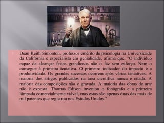  Dean Keith Simonton, professor emérito de psicologia na Universidade 
da Califórnia e especialista em genialidade, afirma que: "O indivíduo 
capaz  de  alcançar  feitos  grandiosos  não  o  faz  sem  esforço.  Nem  o 
consegue  à  primeira  tentativa.  O  primeiro  indicador  do  impacto  é  a 
produtividade. Os grandes sucessos ocorrem após várias tentativas. A 
maioria  dos  artigos  publicados  na  área  científica  nunca  é  citada.  A 
maioria das composições  não  é gravada.  A maioria das obras de arte 
não  é  exposta.  Thomas  Edison  inventou  o  fonógrafo  e  a  primeira 
lâmpada comercialmente viável, mas estas são apenas duas das mais de 
mil patentes que registrou nos Estados Unidos."
 