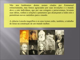  Não  nos  lembramos  destes  nomes  citados  por  Emmanuel 
rotineiramente, mas  fomos agraciados por suas invenções e o mundo 
deve a este indivíduos, que por sua coragem e perseverança, levaram 
suas idéias, sonhos e criações a patamares que alcançaram a todos nós e 
permitiram novos caminhos para o mundo. 
 A ciência é escola magnífica e os seus ícones estão, também, a trabalho 
de Jesus na construção de um mundo melhor. 
 
