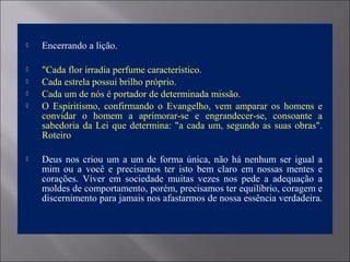  Encerrando a lição.
 "Cada flor irradia perfume característico.
 Cada estrela possui brilho próprio.
 Cada um de nós é portador de determinada missão.
 O  Espiritismo,  confirmando  o  Evangelho,  vem  amparar  os  homens  e 
convidar  o  homem  a  aprimorar-se  e  engrandecer-se,  consoante  a 
sabedoria da Lei que determina: "a cada um, segundo as suas obras". 
Roteiro
 Deus nos criou um a um de forma única, não há nenhum ser igual a 
mim  ou  a  você  e  precisamos  ter  isto  bem  claro  em  nossas  mentes  e 
corações.  Viver  em  sociedade  muitas  vezes  nos  pede  a  adequação  a 
moldes de comportamento, porém, precisamos ter equilíbrio, coragem e 
discernimento para jamais nos afastarmos de nossa essência verdadeira. 
 