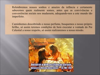  Relembremos nossos sonhos e anseios da infância e certamente
saberemos quem realmente somos, antes que as convivências e
conveniências sociais nos mudassem, adequando-nos a este mundo tão
imperfeito.
 Caminhemos descobrindo o nosso perfume, busquemos o nosso próprio
brilho, só assim teremos condições de bem executar a vontade do Pai
Celestial a nosso respeito, só assim realizaremos a nossa missão.
 