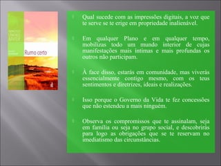  Qual sucede com as impressões digitais, a voz que
te serve se te erige em propriedade inalienável.
 Em qualquer Plano e em qualquer tempo,
mobilizas todo um mundo interior de cujas
manifestações mais íntimas e mais profundas os
outros não participam.
 À face disso, estarás em comunidade, mas viverás
essencialmente contigo mesmo, com os teus
sentimentos e diretrizes, ideais e realizações.
 Isso porque o Governo da Vida te fez concessões
que não estendeu a mais ninguém.
 Observa os compromissos que te assinalam, seja
em família ou seja no grupo social, e descobrirás
para logo as obrigações que se te reservam no
imediatismo das circunstâncias.
 