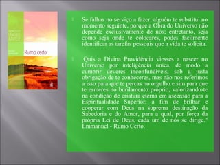  Se falhas no serviço a fazer, alguém te substitui no
momento seguinte, porque a Obra do Universo não
depende exclusivamente de nós; entretanto, seja
como seja onde te colocares, podes facilmente
identificar as tarefas pessoais que a vida te solicita.
 Quis a Divina Providência viesses a nascer no
Universo por inteligência única, de modo a
cumprir deveres inconfundíveis, sob a justa
obrigação de te conheceres, mas não nos referimos
a isso para que te percas no orgulho e sim para que
te esmeres no burilamento próprio, valorizando-te
na condição de criatura eterna em ascensão para a
Espiritualidade Superior, a fim de brilhar e
cooperar com Deus na suprema destinação da
Sabedoria e do Amor, para a qual, por força da
própria Lei de Deus, cada um de nós se dirige."
Emmanuel - Rumo Certo.
 
