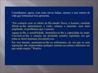  Caminhemos, agora, com estas novas linhas, atentos a este roteiro de
vida que Emmanuel nos apresenta.
 “Em contacto com os ideais da Revelação Nova, o homem, sentindo
dilatar-se-lhe naturalmente a visão, começa a perceber, com mais
amplitude, os problemas que o cercam.
 Aguça-se-lhe a sensibilidade, intensifica-se-lhe a capacidade de amar.
Converte-se-lhe o coração em profundo estuário espiritual, em que
todas as dores humanas encontram eco.
 Por isso mesmo, acentuam-se-lhe os sofrimentos, de vez que as suas
aspirações não surpreendem qualquer sintonia nos planos inferiores em
que ainda respira.” Roteiro
 