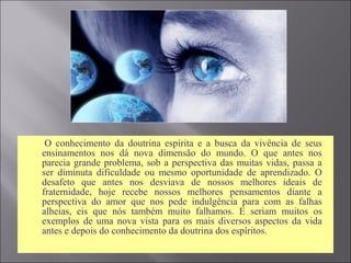  O conhecimento da doutrina espírita e a busca da vivência de seus
ensinamentos nos dá nova dimensão do mundo. O que antes nos
parecia grande problema, sob a perspectiva das muitas vidas, passa a
ser diminuta dificuldade ou mesmo oportunidade de aprendizado. O
desafeto que antes nos desviava de nossos melhores ideais de
fraternidade, hoje recebe nossos melhores pensamentos diante a
perspectiva do amor que nos pede indulgência para com as falhas
alheias, eis que nós também muito falhamos. E seriam muitos os
exemplos de uma nova vista para os mais diversos aspectos da vida
antes e depois do conhecimento da doutrina dos espíritos.
 