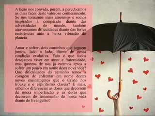  A lição nos convida, porém, a percebermos
as duas faces deste valoroso conhecimento.
Se nos tornamos mais amorosos e somos
inspirados à compaixão diante das
adversidades do mundo, também
atravessamos dificuldades diante das fortes
resistências ante a baixa vibração do
planeta.
 Amar e sofrer, dois caminhos que seguem
juntos, lado a lado, diante de nossa
condição evolutiva. Fato é que todos
desejamos viver em amor e fraternidade,
mas quantos de nós já estamos aptos a
sofrer um pouco em nome desta nova vida?
Que dificuldades do caminho temos a
coragem de enfrentar em nome destes
novos ensinamentos que o Cristo nos
trouxe e o espiritismo clareia? E mais,
sabemos diferenciar as dores que decorrem
de nossa imperfeição e as dores que
decorrem do testemunho de nossa vida
diante do Evangelho?
 