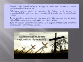  Somos, hoje, convidados a carregar a nossa cruz e sobre o tema,
esclarece-nos Emmanuel:
 “Carregar nossa cruz, a caminho do Cristo, será abraçar as
responsabilidades que nos cabem, no setor de trabalho que ele próprio nos
confiou.
 E, na adesão ao compromisso esposado, urge não esquecer que as nossas
dificuldades podem ser modificadas, mas não extintas.
 Sem obstáculos, cairíamos na inércia. E é forçoso avançar sem esmorecer
para evoluir.” Livro Mãos Unidas.
 