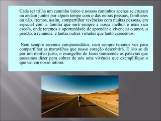  Cada ser trilha um caminho único e nossos caminhos apenas se cruzam
ou andam juntos por algum tempo com o das outras pessoas, familiares
ou não. Iremos, assim, compartilhar vivências com muitas pessoas, em
especial com a família que será sempre a nossa melhor e mais rica
escola, onde teremos a oportunidade de aprender e vivenciar o amor, o
perdão, a renúncia, e tantas outras virtudes que tanto carecemos.
 Nem sempre seremos compreendidos, nem sempre teremos voz para
compartilhar as maravilhas que nosso coração descobrirá. E isto se dá
por um motivo justo, o evangelho de Jesus transcende as palavras que
possamos dizer para cobrar de nós uma vivência que exemplifique o
que vai em nosso íntimo.
 